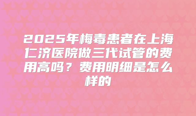 2025年梅毒患者在上海仁济医院做三代试管的费用高吗?费用明细是怎么样的