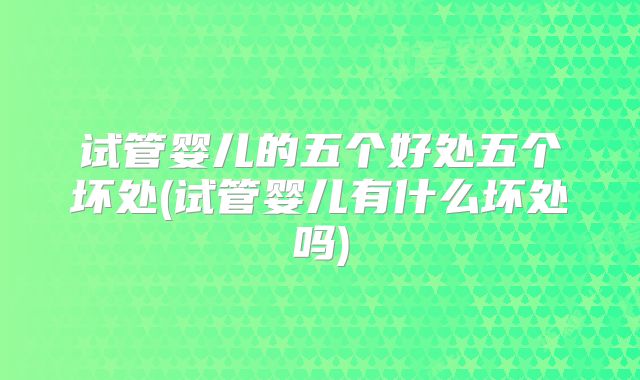试管婴儿的五个好处五个坏处(试管婴儿有什么坏处吗)