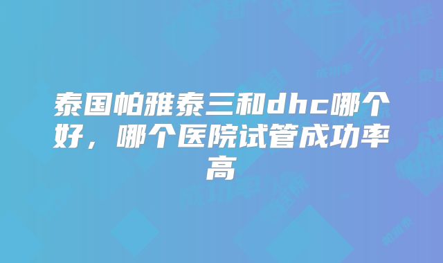 泰国帕雅泰三和dhc哪个好,哪个医院试管成功率高