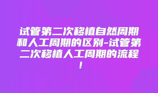 试管第二次移植自然周期和人工周期的区别-试管第二次移植人工周期的流程!