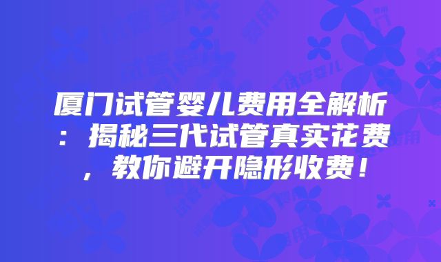 厦门试管婴儿费用全解析：揭秘三代试管真实花费，教你避开隐形收费！