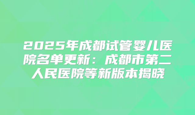 2025年成都试管婴儿医院名单更新：成都市第二人民医院等新版本揭晓