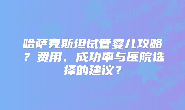 哈萨克斯坦试管婴儿攻略？费用、成功率与医院选择的建议？