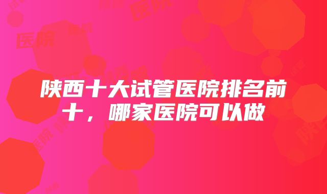陕西十大试管医院排名前十，哪家医院可以做