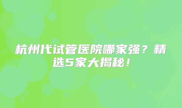 杭州代试管医院哪家强？精选5家大揭秘！