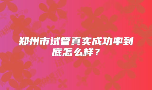 郑州市试管真实成功率到底怎么样?