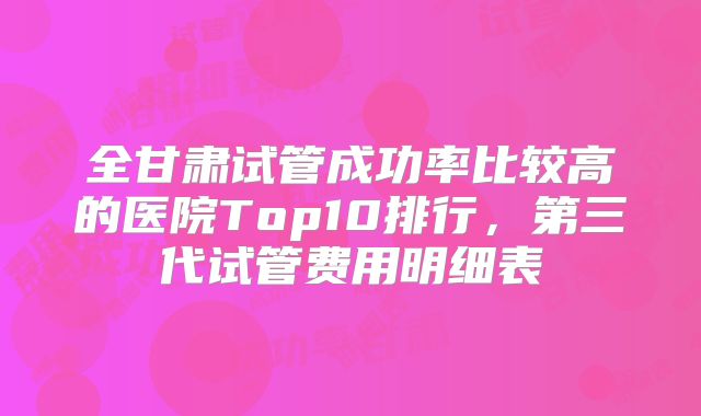全甘肃试管成功率比较高的医院Top10排行,第三代试管费用明细表