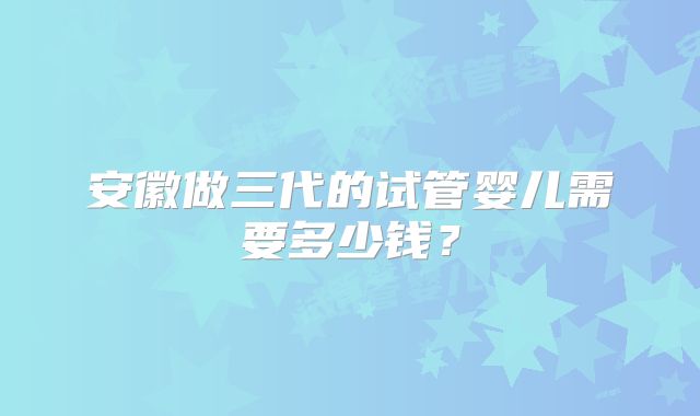 安徽做三代的试管婴儿需要多少钱?