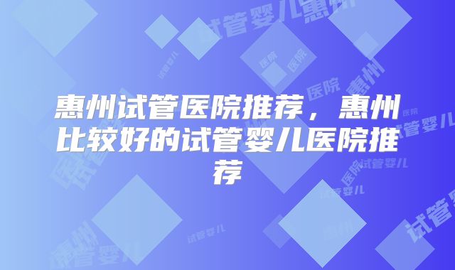 惠州试管医院推荐,惠州比较好的试管婴儿医院推荐