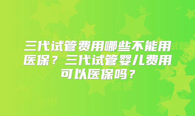 三代试管费用哪些不能用医保？三代试管婴儿费用可以医保吗？