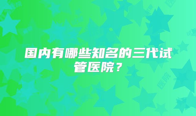 国内有哪些知名的三代试管医院?
