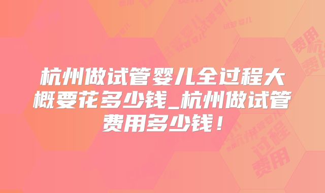杭州做试管婴儿全过程大概要花多少钱_杭州做试管费用多少钱！