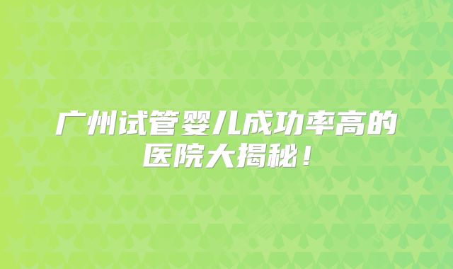 广州试管婴儿成功率高的医院大揭秘！