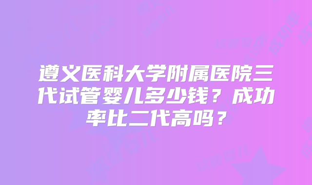 遵义医科大学附属医院三代试管婴儿多少钱？成功率比二代高吗？