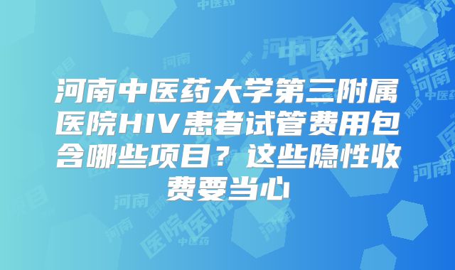 河南中医药大学第三附属医院HIV患者试管费用包含哪些项目？这些隐性收费要当心