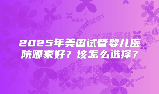 2025年美国试管婴儿医院哪家好？该怎么选择？