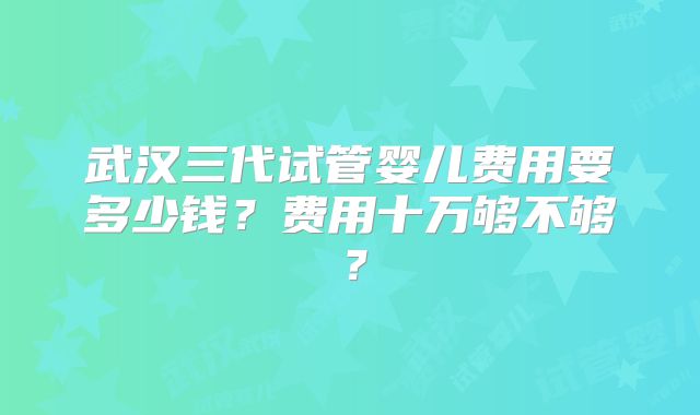 武汉三代试管婴儿费用要多少钱？费用十万够不够？