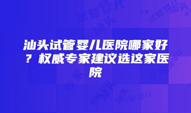 汕头试管婴儿医院哪家好？权威专家建议选这家医院