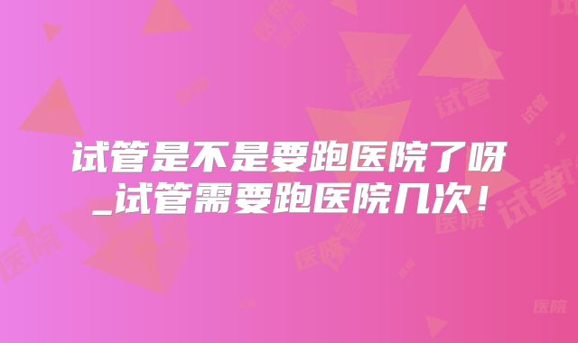 试管是不是要跑医院了呀_试管需要跑医院几次！