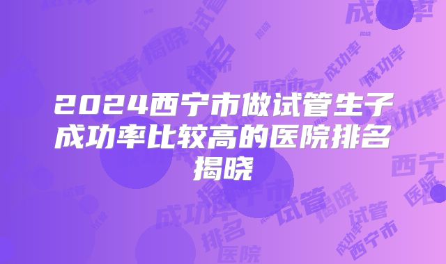 2024西宁市做试管生子成功率比较高的医院排名揭晓
