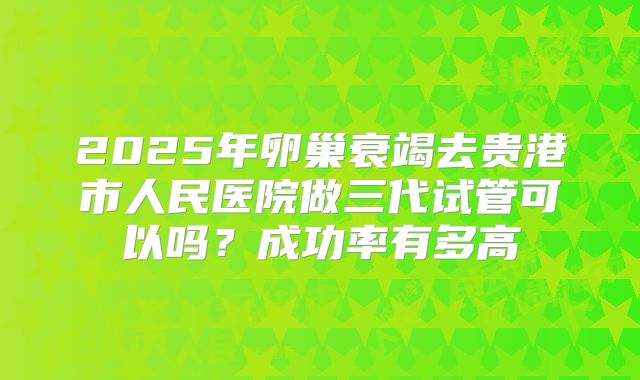 2025年卵巢衰竭去贵港市人民医院做三代试管可以吗？成功率有多高
