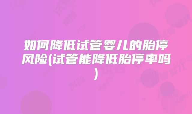 如何降低试管婴儿的胎停风险(试管能降低胎停率吗)