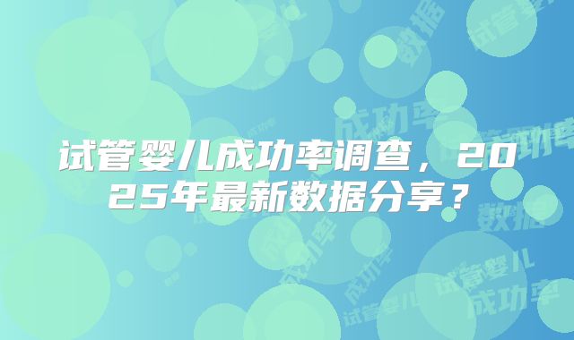 试管婴儿成功率调查,2025年最新数据分享?