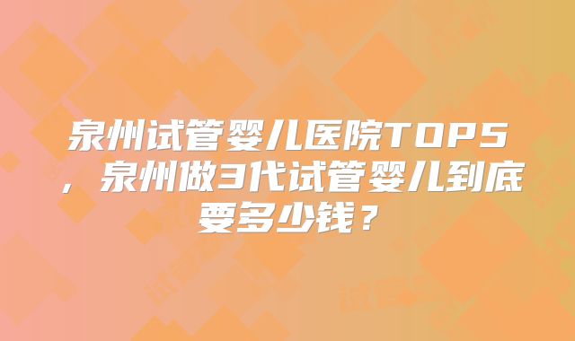 泉州试管婴儿医院TOP5，泉州做3代试管婴儿到底要多少钱？