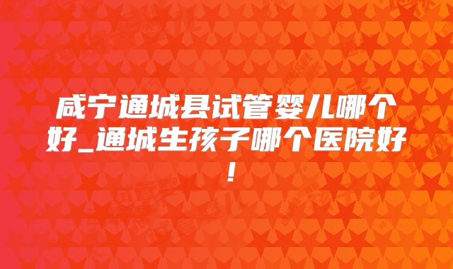 咸宁通城县试管婴儿哪个好_通城生孩子哪个医院好！