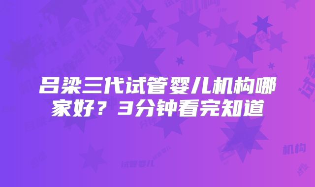 吕梁三代试管婴儿机构哪家好？3分钟看完知道