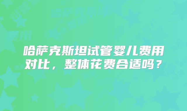哈萨克斯坦试管婴儿费用对比，整体花费合适吗？