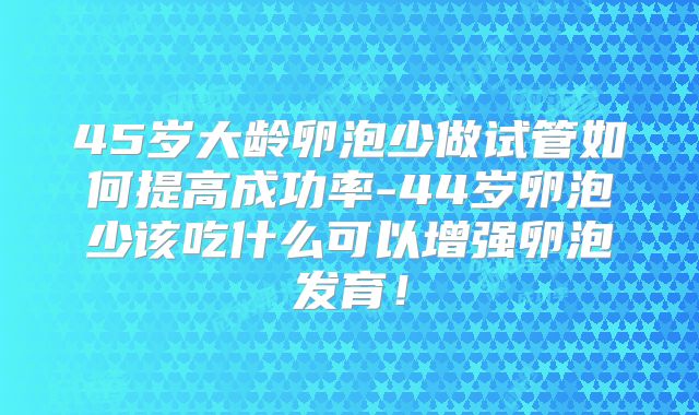 45岁大龄卵泡少做试管如何提高成功率-44岁卵泡少该吃什么可以增强卵泡发育!