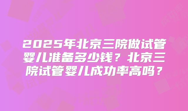 2025年北京三院做试管婴儿准备多少钱？北京三院试管婴儿成功率高吗？