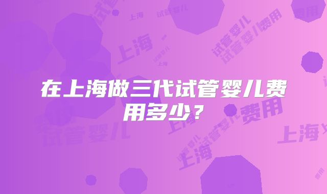 在上海做三代试管婴儿费用多少？