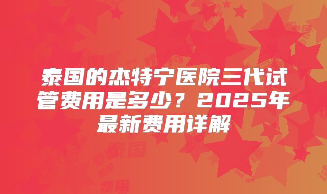 泰国的杰特宁医院三代试管费用是多少？2025年最新费用详解