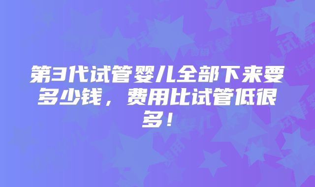 第3代试管婴儿全部下来要多少钱,费用比试管低很多!