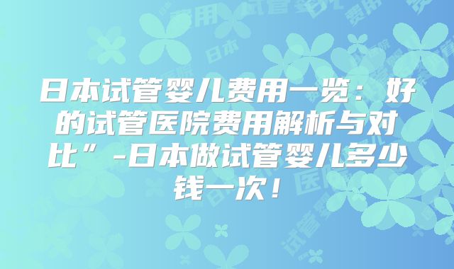 日本试管婴儿费用一览：好的试管医院费用解析与对比”-日本做试管婴儿多少钱一次！