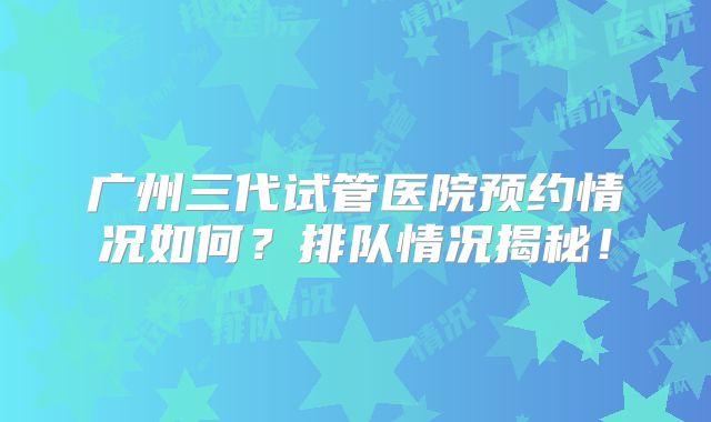 广州三代试管医院预约情况如何？排队情况揭秘！