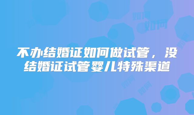 不办结婚证如何做试管，没结婚证试管婴儿特殊渠道