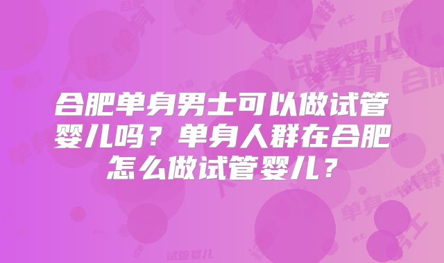 合肥单身男士可以做试管婴儿吗?单身人群在合肥怎么做试管婴儿?