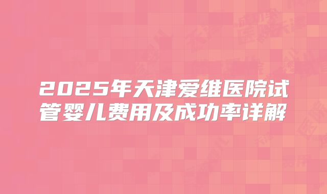 2025年天津爱维医院试管婴儿费用及成功率详解