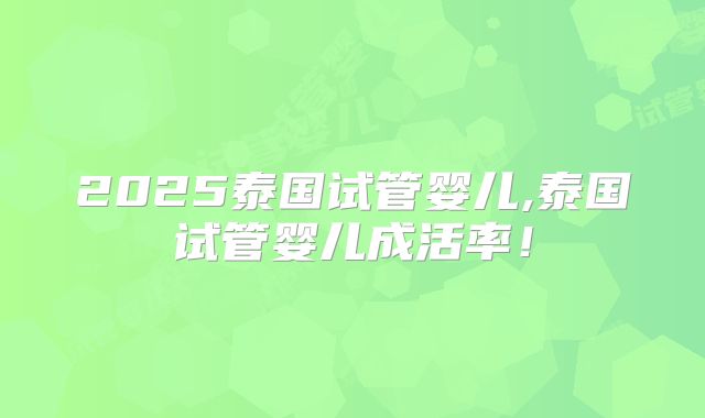 2025泰国试管婴儿,泰国试管婴儿成活率!
