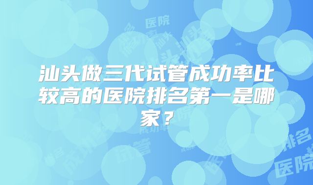 汕头做三代试管成功率比较高的医院排名第一是哪家？