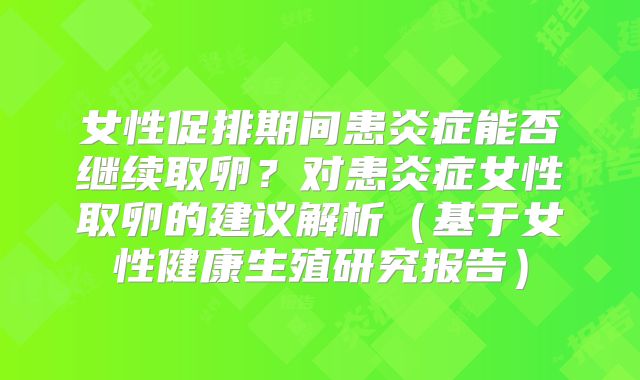 女性促排期间患炎症能否继续取卵？对患炎症女性取卵的建议解析（基于女性健康生殖研究报告）