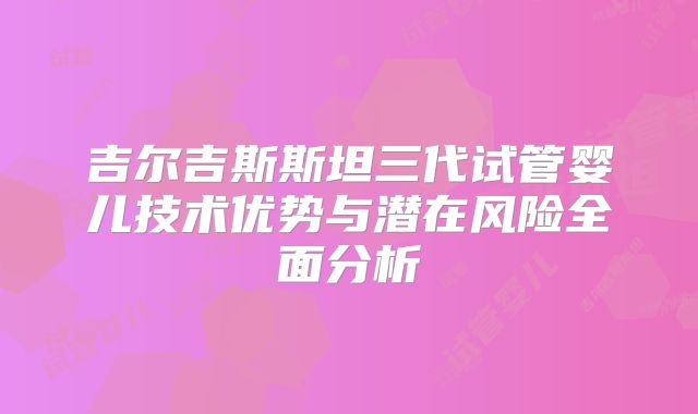 吉尔吉斯斯坦三代试管婴儿技术优势与潜在风险全面分析