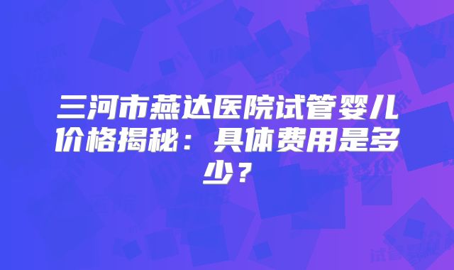三河市燕达医院试管婴儿价格揭秘：具体费用是多少？