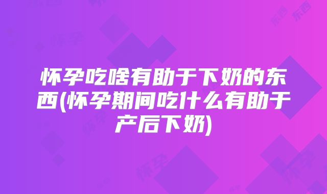 怀孕吃啥有助于下奶的东西(怀孕期间吃什么有助于产后下奶)