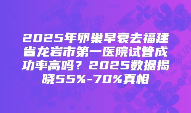 2025年卵巢早衰去福建省龙岩市第一医院试管成功率高吗？2025数据揭晓55%-70%真相
