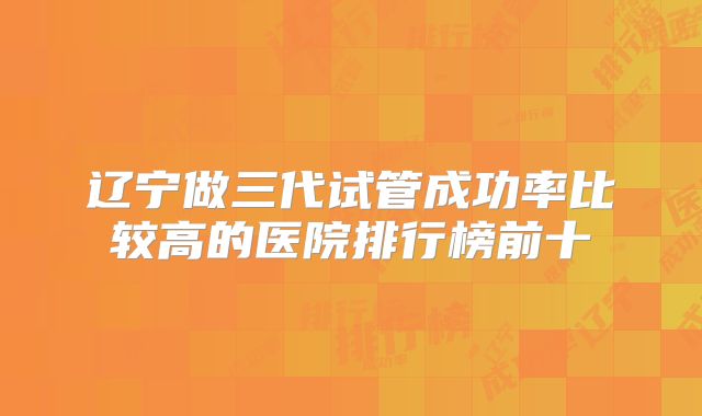 辽宁做三代试管成功率比较高的医院排行榜前十