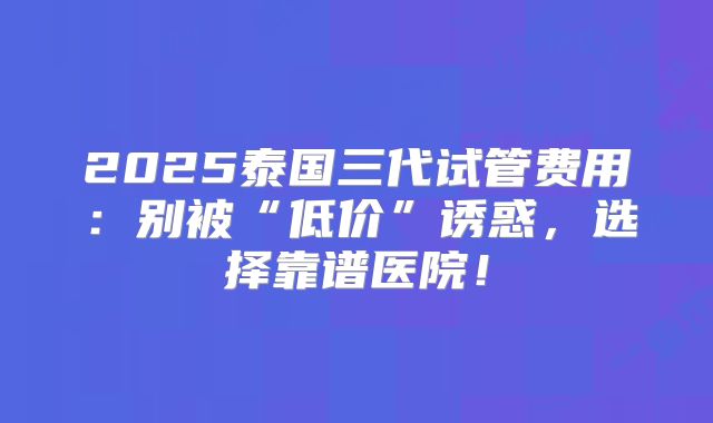 2025泰国三代试管费用:别被“低价”诱惑,选择靠谱医院!
